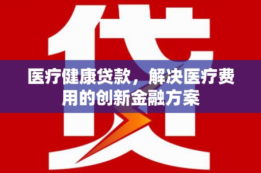 西城医疗健康贷款，解决医疗费用的创新金融方案