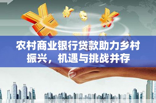 西城农村商业银行贷款助力乡村振兴，机遇与挑战并存