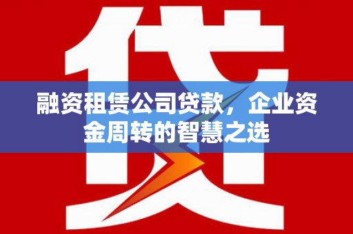 西城融资租赁公司贷款，企业资金周转的智慧之选