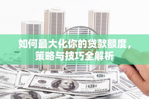 西城如何最大化你的贷款额度，策略与技巧全解析